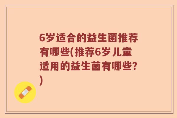 6岁适合的益生菌推荐有哪些(推荐6岁儿童适用的益生菌有哪些?) 6岁适合的益生菌推荐有哪些(推荐6岁儿童适用的益生菌有哪些?)