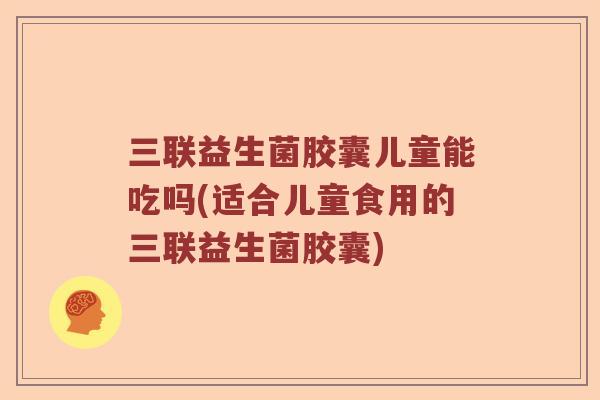 三联益生菌胶囊儿童能吃吗(适合儿童食用的三联益生菌胶囊)