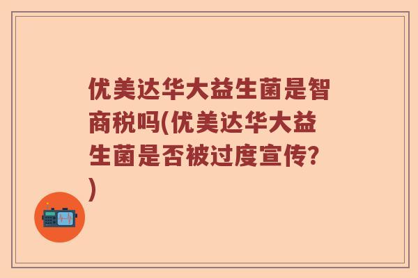 优美达华大益生菌是智商税吗(优美达华大益生菌是否被过度宣传？)