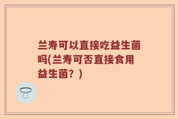 兰寿可以直接吃益生菌吗(兰寿可否直接食用益生菌?) 兰寿可以直接吃益生菌吗(兰寿可否直接食用益生菌?)