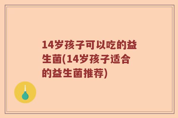 14岁孩子可以吃的益生菌(14岁孩子适合的益生菌推荐)
