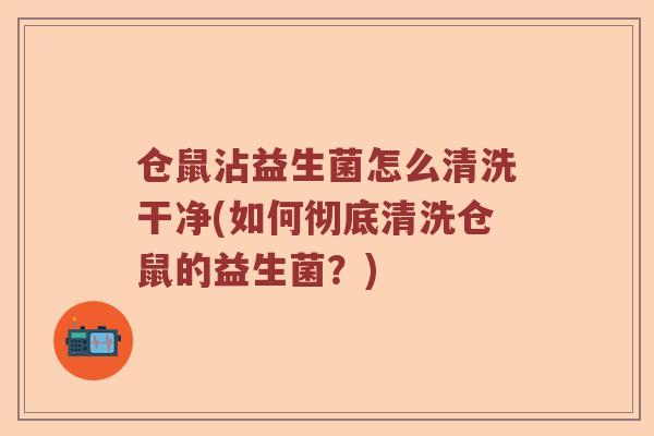仓鼠沾益生菌怎么清洗干净(如何彻底清洗仓鼠的益生菌？)