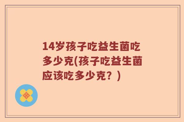 14岁孩子吃益生菌吃多少克(孩子吃益生菌应该吃多少克?) 14岁孩子吃益生菌吃多少克(孩子吃益生菌应该吃多少克?)