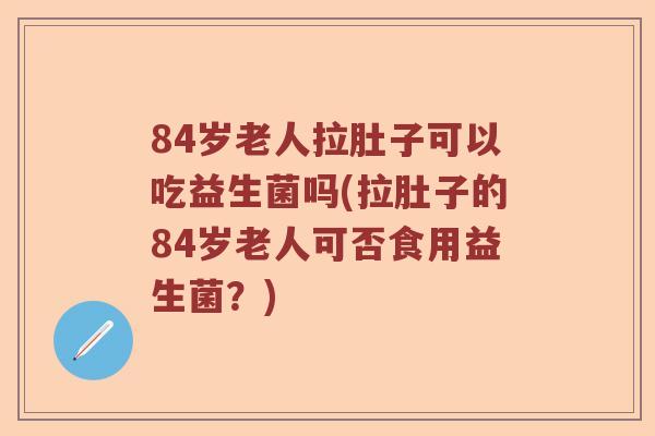 84岁老人拉肚子可以吃益生菌吗(拉肚子的84岁老人可否食用益生菌？)