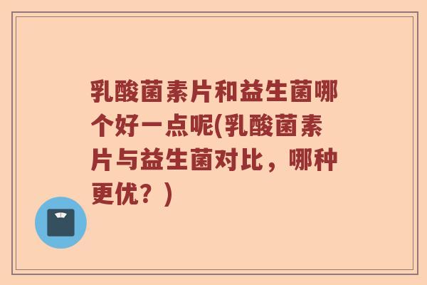 乳酸菌素片和益生菌哪个好一点呢(乳酸菌素片与益生菌对比，哪种更优？)