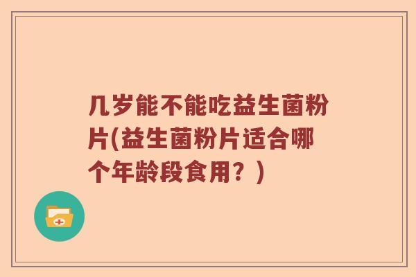 几岁能不能吃益生菌粉片(益生菌粉片适合哪个年龄段食用？)