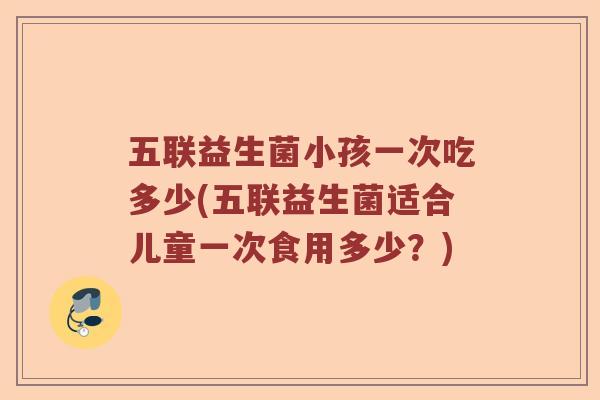五联益生菌小孩一次吃多少(五联益生菌适合儿童一次食用多少？)