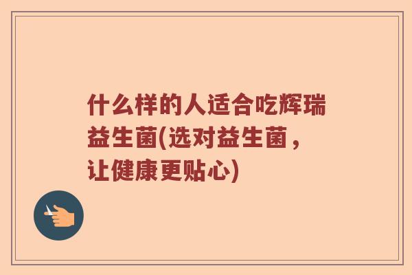 什么样的人适合吃辉瑞益生菌(选对益生菌，让健康更贴心)