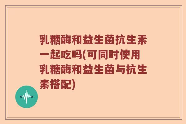 乳糖酶和益生菌抗生素一起吃吗(可同时使用乳糖酶和益生菌与抗生素搭配)