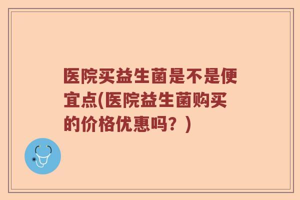 医院买益生菌是不是便宜点(医院益生菌购买的价格优惠吗？)