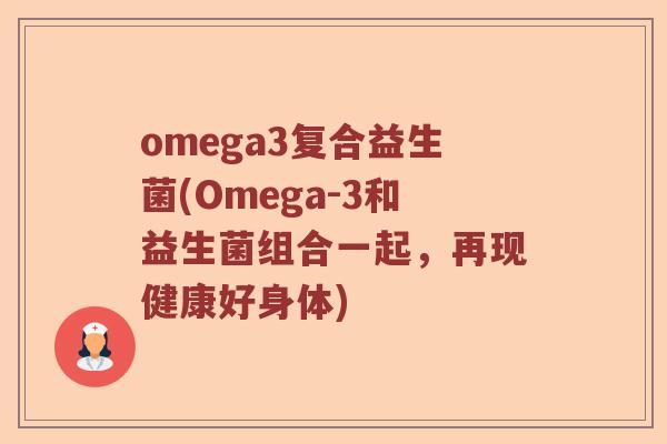 omega3复合益生菌(Omega-3和益生菌组合一起,再现健康好身体) omega3复合益生菌(Omega-3和益生菌组合一起,再现健康好身体)