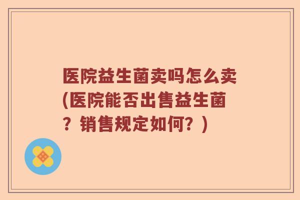 医院益生菌卖吗怎么卖(医院能否出售益生菌？销售规定如何？)