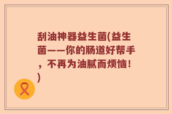 刮油神器益生菌(益生菌——你的肠道好帮手，不再为油腻而烦恼！)