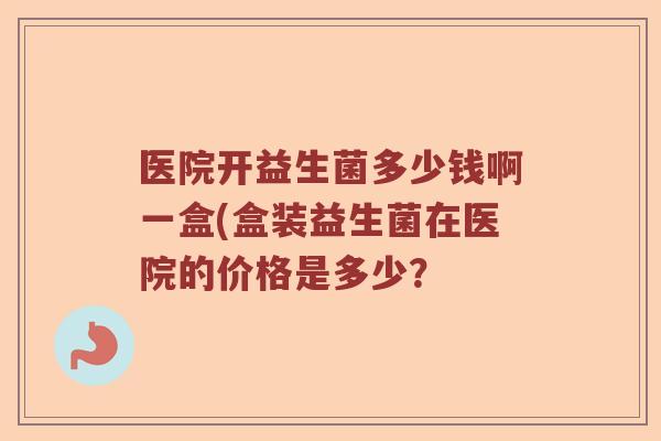 医院开益生菌多少钱啊一盒(盒装益生菌在医院的价格是多少？