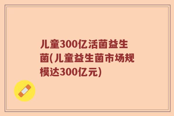 儿童300亿活菌益生菌(儿童益生菌市场规模达300亿元)