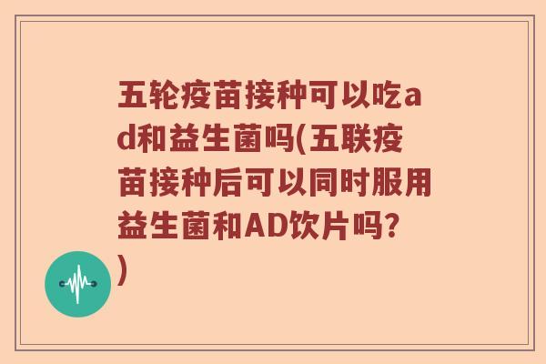 五轮疫苗接种可以吃ad和益生菌吗(五联疫苗接种后可以同时服用益生菌和AD饮片吗？)