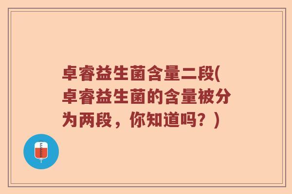 卓睿益生菌含量二段(卓睿益生菌的含量被分为两段，你知道吗？)