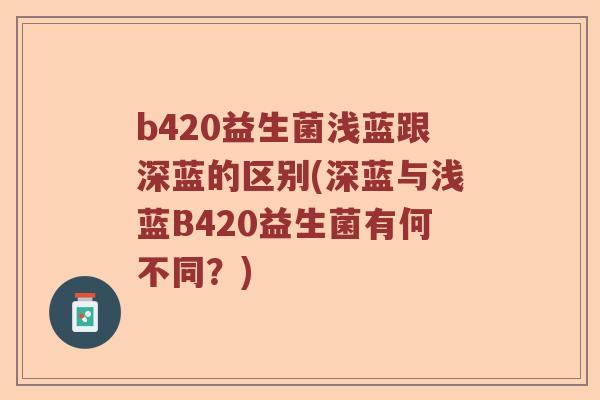 b420益生菌浅蓝跟深蓝的区别(深蓝与浅蓝B420益生菌有何不同?) b420益生菌浅蓝跟深蓝的区别(深蓝与浅蓝B420益生菌有何不同?)