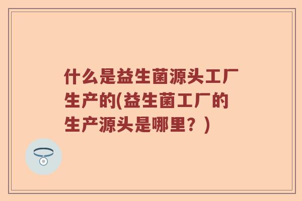 什么是益生菌源头工厂生产的(益生菌工厂的生产源头是哪里？)