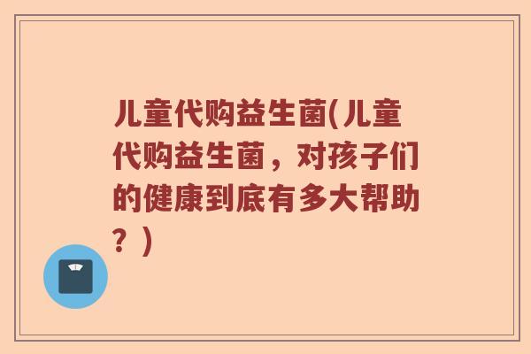 儿童代购益生菌(儿童代购益生菌，对孩子们的健康到底有多大帮助？)