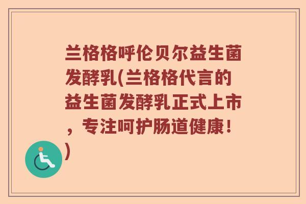 兰格格呼伦贝尔益生菌发酵乳(兰格格代言的益生菌发酵乳正式上市，专注呵护肠道健康！)