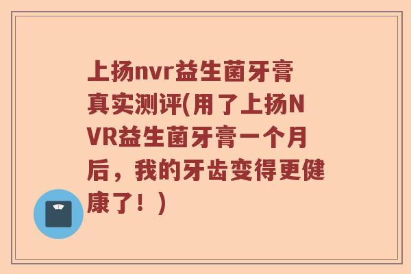 上扬nvr益生菌牙膏真实测评(用了上扬NVR益生菌牙膏一个月后，我的牙齿变得更健康了！)