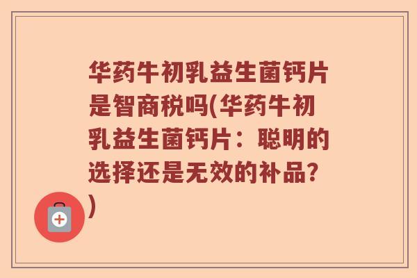 华药牛初乳益生菌钙片是智商税吗(华药牛初乳益生菌钙片：聪明的选择还是无效的补品？)