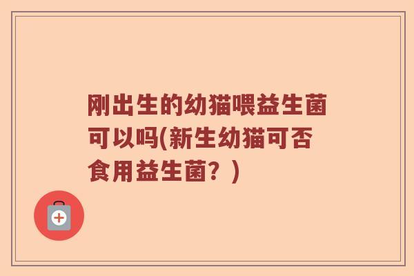 刚出生的幼猫喂益生菌可以吗(新生幼猫可否食用益生菌？)