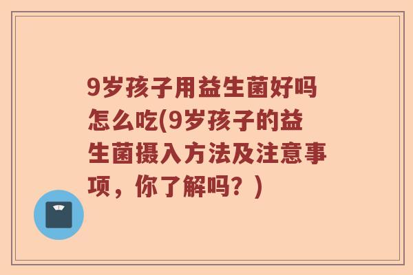 9岁孩子用益生菌好吗怎么吃(9岁孩子的益生菌摄入方法及注意事项，你了解吗？)