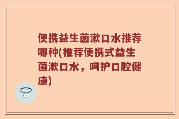 便携益生菌漱口水推荐哪种(推荐便携式益生菌漱口水，呵护口腔健康)
