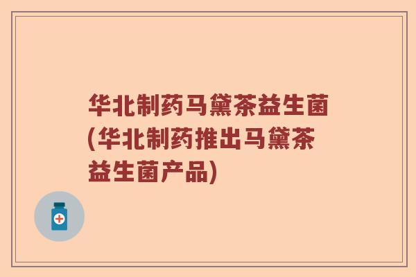 华北制药马黛茶益生菌(华北制药推出马黛茶益生菌产品) 华北制药马黛茶益生菌(华北制药推出马黛茶益生菌产品)