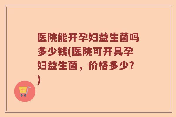 医院能开孕妇益生菌吗多少钱(医院可开具孕妇益生菌，价格多少？)
