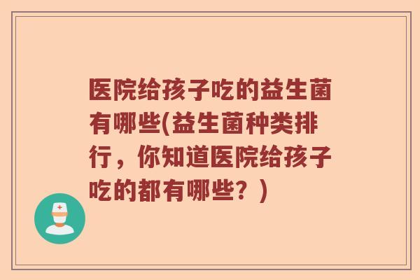 医院给孩子吃的益生菌有哪些(益生菌种类排行，你知道医院给孩子吃的都有哪些？)