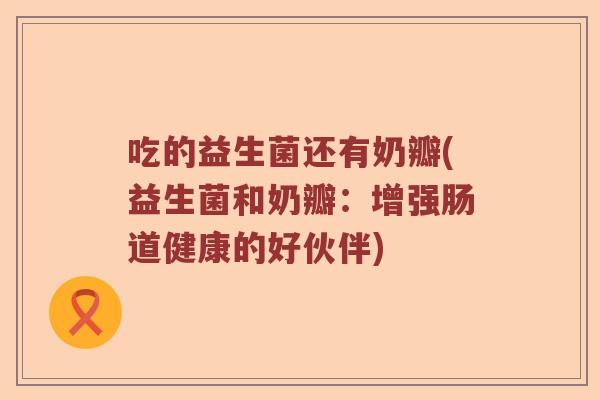 吃的益生菌还有奶瓣(益生菌和奶瓣：增强肠道健康的好伙伴)
