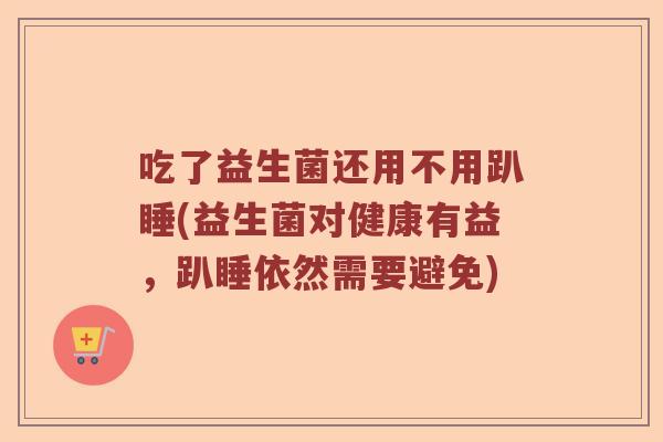 吃了益生菌还用不用趴睡(益生菌对健康有益，趴睡依然需要避免)