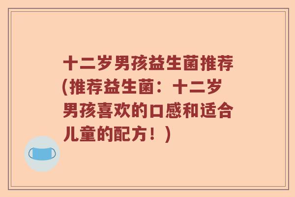十二岁男孩益生菌推荐(推荐益生菌:十二岁男孩喜欢的口感和适合儿童的配方!) 十二岁男孩益生菌推荐(推荐益生菌:十二岁男孩喜欢的口感和适合儿童的配方!)