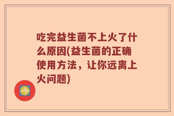 吃完益生菌不上火了什么原因(益生菌的正确使用方法，让你远离上火问题)