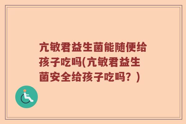 亢敏君益生菌能随便给孩子吃吗(亢敏君益生菌安全给孩子吃吗？)