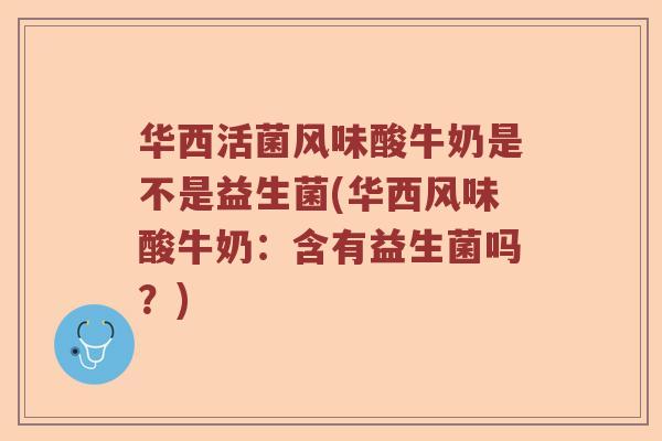 华西活菌风味酸牛奶是不是益生菌(华西风味酸牛奶：含有益生菌吗？)