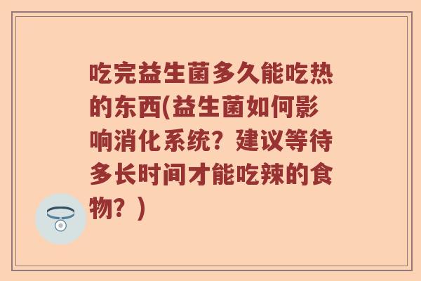 吃完益生菌多久能吃热的东西(益生菌如何影响消化系统？建议等待多长时间才能吃辣的食物？)