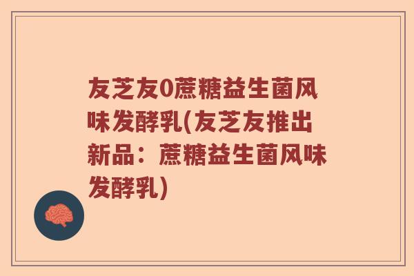 友芝友0蔗糖益生菌风味发酵乳(友芝友推出新品：蔗糖益生菌风味发酵乳)