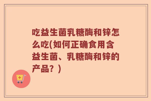 吃益生菌乳糖酶和锌怎么吃(如何正确食用含益生菌、乳糖酶和锌的产品？)