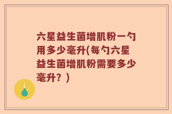 六星益生菌增肌粉一勺用多少毫升(每勺六星益生菌增肌粉需要多少毫升?) 六星益生菌增肌粉一勺用多少毫升(每勺六星益生菌增肌粉需要多少毫升?)