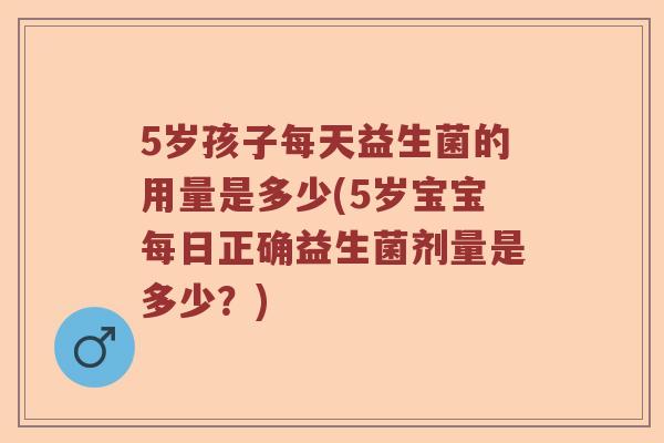 5岁孩子每天益生菌的用量是多少(5岁宝宝每日正确益生菌剂量是多少?) 5岁孩子每天益生菌的用量是多少(5岁宝宝每日正确益生菌剂量是多少?)