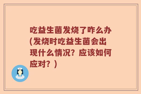 吃益生菌发烧了咋么办(发烧时吃益生菌会出现什么情况？应该如何应对？)