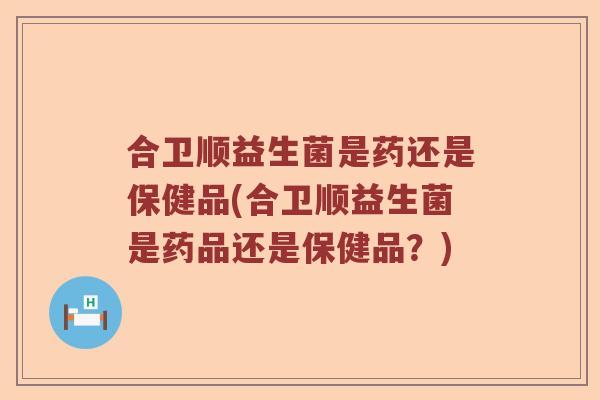 合卫顺益生菌是药还是保健品(合卫顺益生菌是药品还是保健品？)