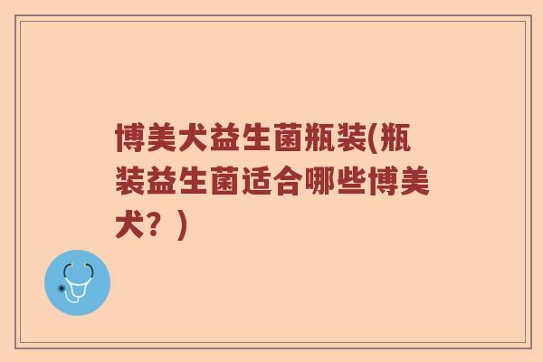 博美犬益生菌瓶装(瓶装益生菌适合哪些博美犬？)