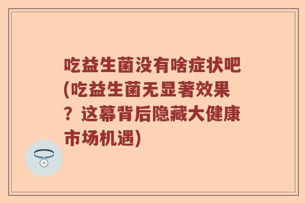吃益生菌没有啥症状吧(吃益生菌无显著效果？这幕背后隐藏大健康市场机遇)