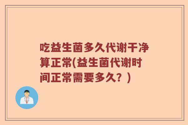 吃益生菌多久代谢干净算正常(益生菌代谢时间正常需要多久？)