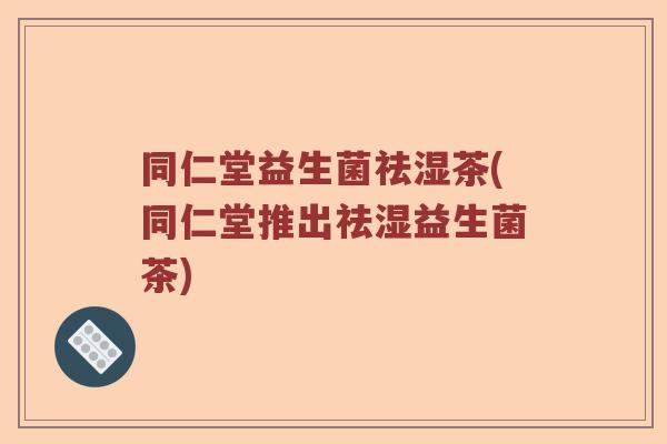 同仁堂益生菌祛湿茶(同仁堂推出祛湿益生菌茶)